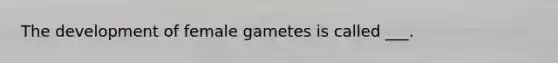 The development of female gametes is called ___.