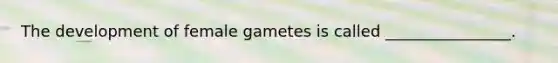 The development of female gametes is called ________________.