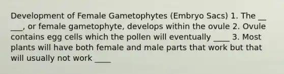 Development of Female Gametophytes (Embryo Sacs) 1. The __ ___, or female gametophyte, develops within the ovule 2. Ovule contains egg cells which the pollen will eventually ____ 3. Most plants will have both female and male parts that work but that will usually not work ____