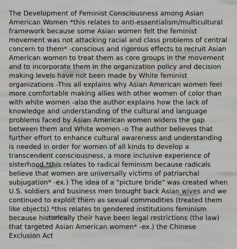 The Development of Feminist Consciousness among Asian American Women *this relates to anti-essentialism/multicultural framework because some Asian women felt the feminist movement was not attacking racial and class problems of central concern to them* -conscious and rigorous effects to recruit Asian American women to treat them as core groups in the movement and to incorporate them in the organization policy and decision making levels have not been made by White feminist organizations -This all explains why Asian American women feel more comfortable making allies with other women of color than with white women -also the author explains how the lack of knowledge and understanding of the cultural and language problems faced by Asian American women widens the gap between them and White women -o The author believes that further effort to enhance cultural awareness and understanding is needed in order for women of all kinds to develop a transcendent consciousness, a more inclusive experience of sisterhood *this relates to radical feminism because radicals believe that women are universally victims of patriarchal subjugation* -ex.) The idea of a "picture bride" was created when U.S. soldiers and business men brought back Asian wives and we continued to exploit them as sexual commodities (treated them like objects) *this relates to gendered institutions feminism because historically their have been legal restrictions (the law) that targeted Asian American women* -ex.) the Chinese Exclusion Act