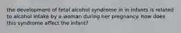 the development of fetal alcohol syndrome in in infants is related to alcohol intake by a woman during her pregnancy. how does this syndrome affect the infant?