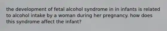 the development of fetal alcohol syndrome in in infants is related to alcohol intake by a woman during her pregnancy. how does this syndrome affect the infant?