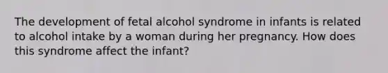 The development of fetal alcohol syndrome in infants is related to alcohol intake by a woman during her pregnancy. How does this syndrome affect the infant?​