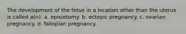 The development of the fetus in a location other than the uterus is called a(n): a. episiotomy. b. ectopic pregnancy. c. ovarian pregnancy. d. fallopian pregnancy.