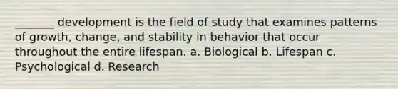 _______ development is the field of study that examines patterns of growth, change, and stability in behavior that occur throughout the entire lifespan. a. Biological b. Lifespan c. Psychological d. Research