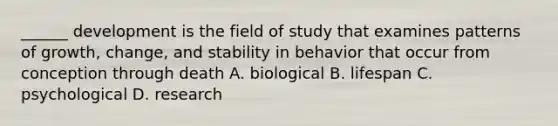 ______ development is the field of study that examines patterns of growth, change, and stability in behavior that occur from conception through death A. biological B. lifespan C. psychological D. research