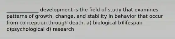 _____________ development is the field of study that examines patterns of growth, change, and stability in behavior that occur from conception through death. a) biological b)lifespan c)psychological d) research