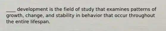 ____ development is the field of study that examines patterns of growth, change, and stability in behavior that occur throughout the entire lifespan.