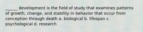 ______ development is the field of study that examines patterns of growth, change, and stability in behavior that occur from conception through death a. biological b. lifespan c. psychological d. research