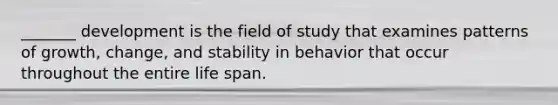 _______ development is the field of study that examines patterns of growth, change, and stability in behavior that occur throughout the entire life span.