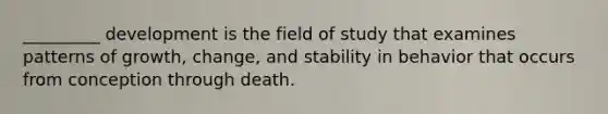 _________ development is the field of study that examines patterns of growth, change, and stability in behavior that occurs from conception through death.