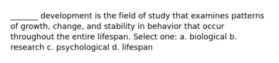 _______ development is the field of study that examines patterns of growth, change, and stability in behavior that occur throughout the entire lifespan. Select one: a. biological b. research c. psychological d. lifespan