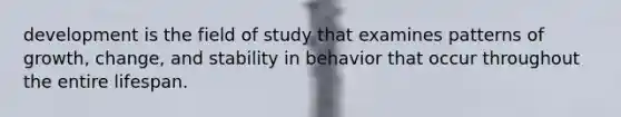 development is the field of study that examines patterns of growth, change, and stability in behavior that occur throughout the entire lifespan.