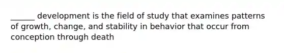 ______ development is the field of study that examines patterns of growth, change, and stability in behavior that occur from conception through death