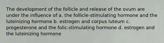 The development of the follicle and release of the ovum are under the influence of a. the follicle-stimulating hormone and the luteinizing hormone b. estrogen and corpus luteum c. progesterone and the folic-stimulating hormone d. estrogen and the luteinizing hormone