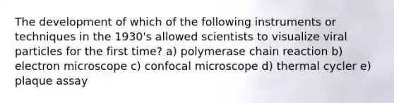 The development of which of the following instruments or techniques in the 1930's allowed scientists to visualize viral particles for the first time? a) polymerase chain reaction b) electron microscope c) confocal microscope d) thermal cycler e) plaque assay