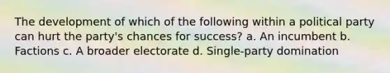 The development of which of the following within a political party can hurt the party's chances for success? a. An incumbent b. Factions c. A broader electorate d. Single-party domination