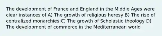 The development of France and England in the Middle Ages were clear instances of A) The growth of religious heresy B) The rise of centralized monarchies C) The growth of Scholastic theology D) The development of commerce in the Mediterranean world