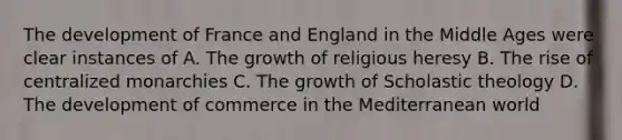 The development of France and England in the Middle Ages were clear instances of A. The growth of religious heresy B. The rise of centralized monarchies C. The growth of Scholastic theology D. The development of commerce in the Mediterranean world