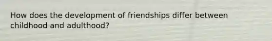 How does the development of friendships differ between childhood and adulthood?