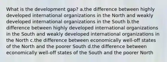 What is the development gap? a.the difference between highly developed international organizations in the North and weakly developed international organizations in the South b.the difference between highly developed international organizations in the South and weakly developed international organizations in the North c.the difference between economically well-off states of the North and the poorer South d.the difference between economically well-off states of the South and the poorer North