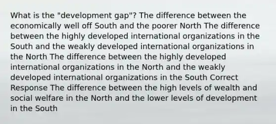 What is the "development gap"? The difference between the economically well off South and the poorer North The difference between the highly developed international organizations in the South and the weakly developed international organizations in the North The difference between the highly developed international organizations in the North and the weakly developed international organizations in the South Correct Response The difference between the high levels of wealth and <a href='https://www.questionai.com/knowledge/kL1ajeUGVg-social-welfare' class='anchor-knowledge'>social welfare</a> in the North and the lower levels of development in the South