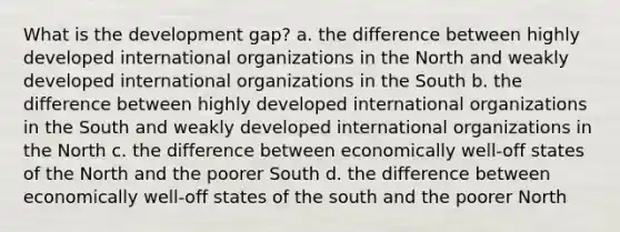 What is the development gap? a. the difference between highly developed international organizations in the North and weakly developed international organizations in the South b. the difference between highly developed international organizations in the South and weakly developed international organizations in the North c. the difference between economically well-off states of the North and the poorer South d. the difference between economically well-off states of the south and the poorer North