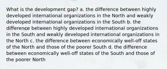 What is the development gap? a. the difference between highly developed international organizations in the North and weakly developed international organizations in the South b. the difference between highly developed international organizations in the South and weakly developed international organizations in the North c. the difference between economically well-off states of the North and those of the poorer South d. the difference between economically well-off states of the South and those of the poorer North