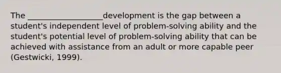 The ___________________development is the gap between a student's independent level of problem-solving ability and the student's potential level of problem-solving ability that can be achieved with assistance from an adult or more capable peer (Gestwicki, 1999).