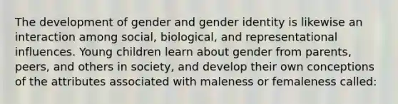 The development of gender and gender identity is likewise an interaction among social, biological, and representational influences. Young children learn about gender from parents, peers, and others in society, and develop their own conceptions of the attributes associated with maleness or femaleness called: