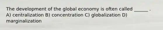 The development of the global economy is often called ______ . A) centralization B) concentration C) globalization D) marginalization