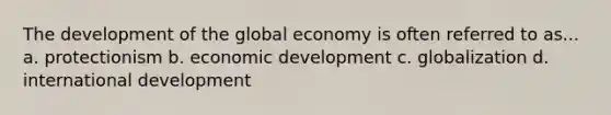 The development of the global economy is often referred to as... a. protectionism b. economic development c. globalization d. international development