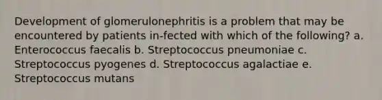 Development of glomerulonephritis is a problem that may be encountered by patients in-fected with which of the following? a. Enterococcus faecalis b. Streptococcus pneumoniae c. Streptococcus pyogenes d. Streptococcus agalactiae e. Streptococcus mutans