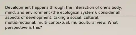 Development happens through the interaction of one's body, mind, and environment (the ecological system); consider all aspects of development, taking a social, cultural, multidirectional, multi-contextual, multicultural view. What perspective is this?