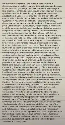 Development and Health Care • Health care systems in developing countries often characterized as inadequate because of lack of access (coverage) and lack of medical knowledge. • Real problems: o Inconsistency because of development process (patchwork rather than continuity). o Expensive because of privatization. o Lack of local knowledge on the part of health care providers, development officials, aid workers Health Care in Guatemala • Patchwork of: o National hospitals (far away, discrimination, bureaucratic, underfunded). o Government health posts (discrimination, bureaucratic, underfunded). o Thousands of NGOs (unaccountable to local population, disjointed services, competition for donor funding, unfamiliar with local context, concentrated in popular tourism destinations). o Midwives (discriminated against, undermined). Case Study • Outsourcing of maternal and child care services to network of small NGOs (Interamerican Development Bank program). • Deemed success by government and funders because of increased coverage. More people have access to services. • Closer look revealed: o NGOs with no health experience form to compete for program funding. o Service is not dependable (centers open and close unpredictably). o Care is minimal: untrained staff, limited services, undermining of local authority, referrals rather than building local capacities. Engaged Anthropology: Wuqu' Kawoq • Organization started by US anthropologists, linguists, and physicians and Maya linguists, educators, and midwives. • Health care delivery and accompaniment in native languages. Combatting discrimination and devaluing of local knowledge. • Guatemala-based teams working in permanent clinics, training local healthcare workers, providing continuous care, focus on both prevention and treatment in areas of: primary health care, women's health, children's health, chronic disease care, accompaniment system, clean water. Collaborative Research and Practice • Deliberately emphasizes collaboration at every point in the research process (design, fieldwork, publication) and in project implementation. • Aligned to priorities of research "subjects" rather than governments, corporations, or universities. • Projects are oriented toward addressing social problems and promoting social movements. Team Members • Members of community being researched are part of the research team. • The research "subjects" have their own knowledge and skills. • Involvement of "native" anthropologists. • Anthropologist offers knowledge and skills in service of the team. • Research informs practice and outcomes. Anthropology and Collaboration • Engaged, collaborative, activist research shifts control of the research process and project implementation from anthropologists to collective sphere of the collaborative team. • Different from division between: o scientist and research subject. o development agent and development target o volunteer and needy poor.