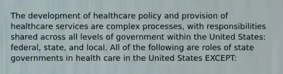 The development of healthcare policy and provision of healthcare services are complex processes, with responsibilities shared across all levels of government within the United States: federal, state, and local. All of the following are roles of state governments in health care in the United States EXCEPT: