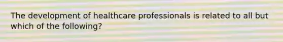 The development of healthcare professionals is related to all but which of the following?