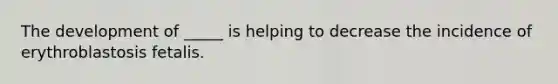 The development of _____ is helping to decrease the incidence of erythroblastosis fetalis.