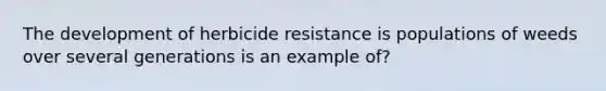 The development of herbicide resistance is populations of weeds over several generations is an example of?