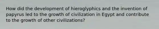 How did the development of hieroglyphics and the invention of papyrus led to the growth of civilization in Egypt and contribute to the growth of other civilizations?