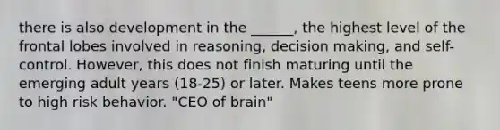 there is also development in the ______, the highest level of the frontal lobes involved in reasoning, decision making, and self-control. However, this does not finish maturing until the emerging adult years (18-25) or later. Makes teens more prone to high risk behavior. "CEO of brain"