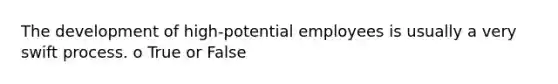 The development of high-potential employees is usually a very swift process. o True or False