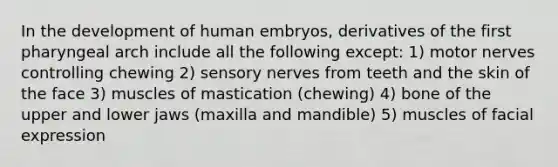 In the development of human embryos, derivatives of the first pharyngeal arch include all the following except: 1) motor nerves controlling chewing 2) sensory nerves from teeth and the skin of the face 3) muscles of mastication (chewing) 4) bone of the upper and lower jaws (maxilla and mandible) 5) muscles of facial expression