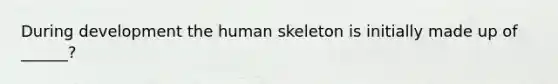 During development the human skeleton is initially made up of ______?