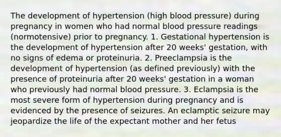 The development of hypertension (high blood pressure) during pregnancy in women who had normal blood pressure readings (normotensive) prior to pregnancy. 1. Gestational hypertension is the development of hypertension after 20 weeks' gestation, with no signs of edema or proteinuria. 2. Preeclampsia is the development of hypertension (as defined previously) with the presence of proteinuria after 20 weeks' gestation in a woman who previously had normal blood pressure. 3. Eclampsia is the most severe form of hypertension during pregnancy and is evidenced by the presence of seizures. An eclamptic seizure may jeopardize the life of the expectant mother and her fetus