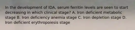 In the development of IDA, serum ferritin levels are seen to start decreasing in which clinical stage? A. Iron deficient metabolic stage B. Iron deficiency anemia stage C. Iron depletion stage D. Iron deficient erythropoiesis stage