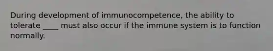 During development of immunocompetence, the ability to tolerate ____ must also occur if the immune system is to function normally.