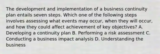 The development and implementation of a business continuity plan entails seven steps. Which one of the following steps involves assessing what events may occur, when they will occur, and how they could affect achievement of key objectives? A. Developing a continuity plan B. Performing a risk assessment C. Conducting a business impact analysis D. Understanding the business