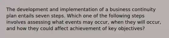 The development and implementation of a business continuity plan entails seven steps. Which one of the following steps involves assessing what events may occur, when they will occur, and how they could affect achievement of key objectives?