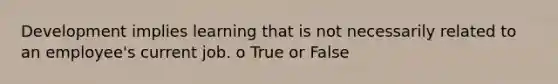 Development implies learning that is not necessarily related to an employee's current job. o True or False